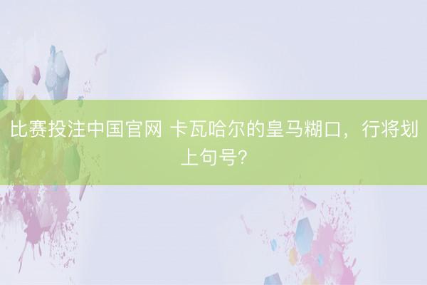 比赛投注中国官网 卡瓦哈尔的皇马糊口，行将划上句号？