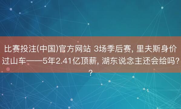 比赛投注(中国)官方网站 3场季后赛， 里夫斯身价过山车——5年2.41亿顶薪， 湖东说念主还会给吗?