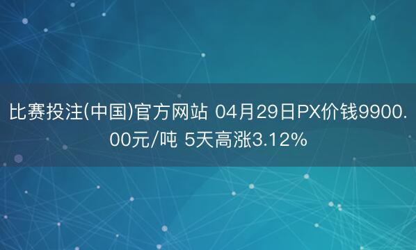 比赛投注(中国)官方网站 04月29日PX价钱9900.00元/吨 5天高涨3.12%