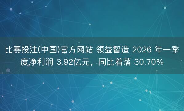 比赛投注(中国)官方网站 领益智造 2026 年一季度净利润 3.92亿元，同比着落 30.70%