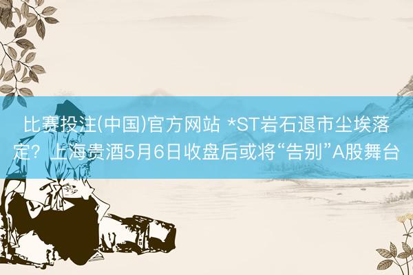 比赛投注(中国)官方网站 *ST岩石退市尘埃落定？上海贵酒5月6日收盘后或将“告别”A股舞台