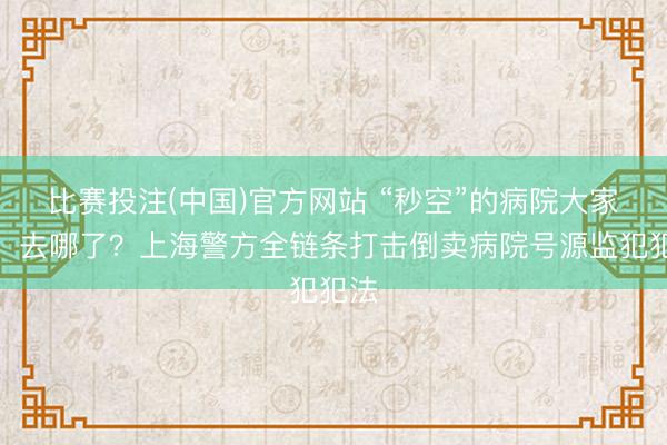 比赛投注(中国)官方网站 “秒空”的病院大家号，去哪了？上海警方全链条打击倒卖病院号源监犯犯法
