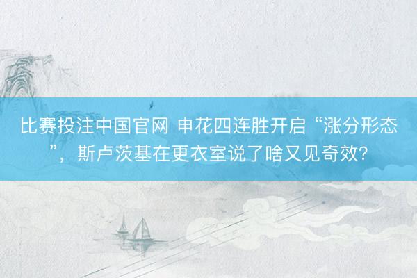比赛投注中国官网 申花四连胜开启 “涨分形态”，斯卢茨基在更衣室说了啥又见奇效？