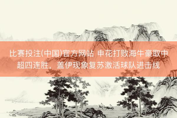 比赛投注(中国)官方网站 申花打败海牛豪取中超四连胜，盖伊现象复苏激活球队进击线