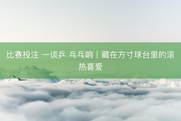 比赛投注 一谈乒 乓乓响｜藏在方寸球台里的滚热喜爱