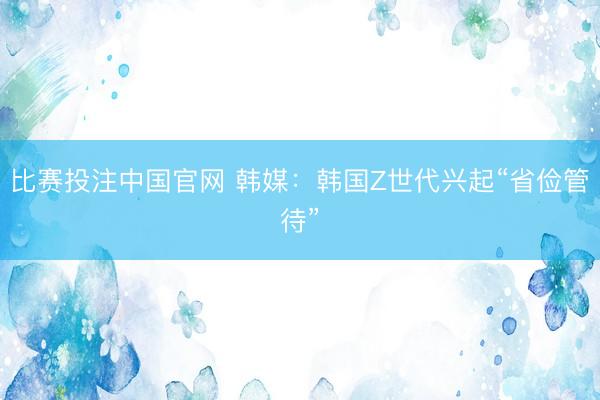 比赛投注中国官网 韩媒：韩国Z世代兴起“省俭管待”