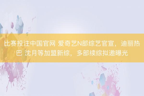比赛投注中国官网 爱奇艺N部综艺官宣，迪丽热巴 沈月等加盟新综，多部续综拟邀曝光