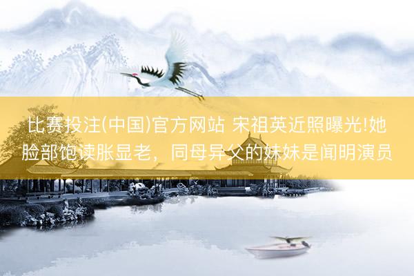 比赛投注(中国)官方网站 宋祖英近照曝光!她脸部饱读胀显老，同母异父的妹妹是闻明演员
