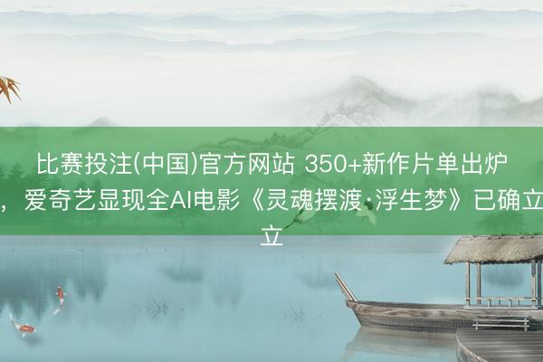 比赛投注(中国)官方网站 350+新作片单出炉，爱奇艺显现全AI电影《灵魂摆渡·浮生梦》已确立